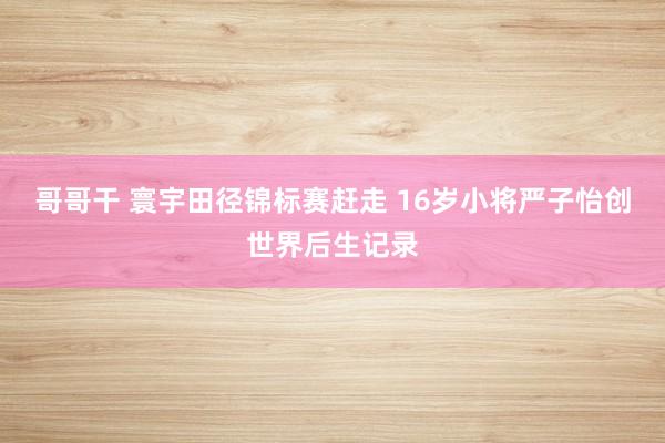 哥哥干 寰宇田径锦标赛赶走 16岁小将严子怡创世界后生记录