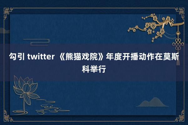 勾引 twitter 《熊猫戏院》年度开播动作在莫斯科举行