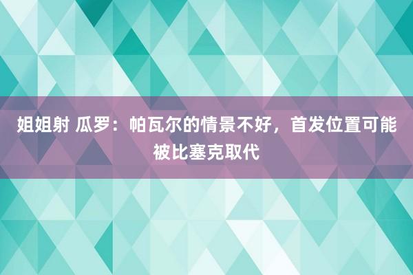 姐姐射 瓜罗：帕瓦尔的情景不好，首发位置可能被比塞克取代