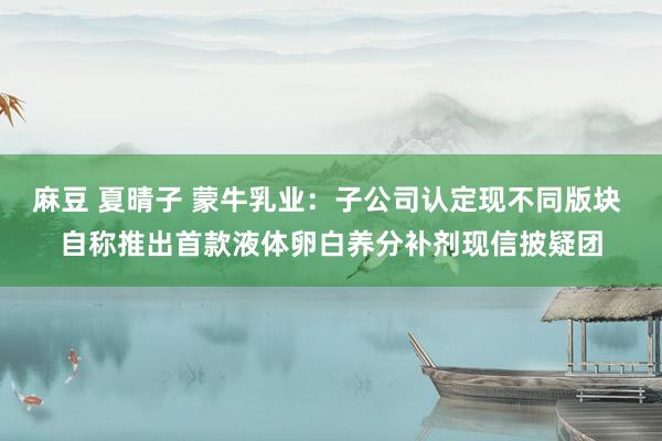 麻豆 夏晴子 蒙牛乳业：子公司认定现不同版块 自称推出首款液体卵白养分补剂现信披疑团