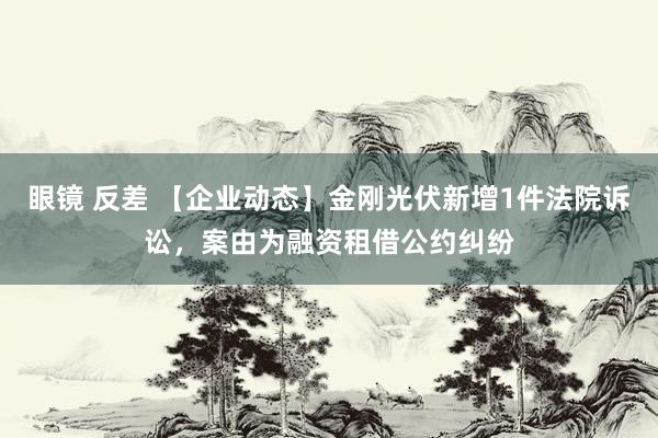 眼镜 反差 【企业动态】金刚光伏新增1件法院诉讼，案由为融资租借公约纠纷
