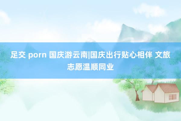 足交 porn 国庆游云南|国庆出行贴心相伴 文旅志愿温顺同业