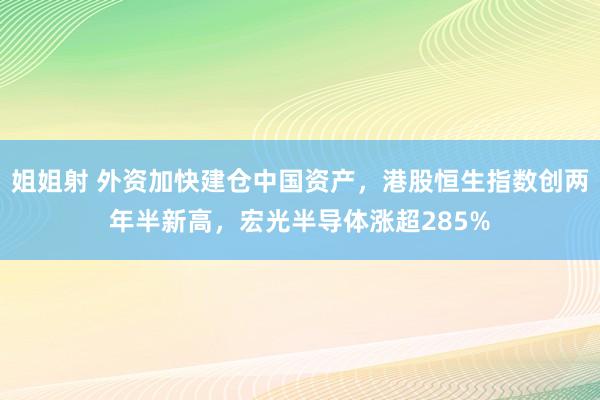 姐姐射 外资加快建仓中国资产，港股恒生指数创两年半新高，宏光半导体涨超285%