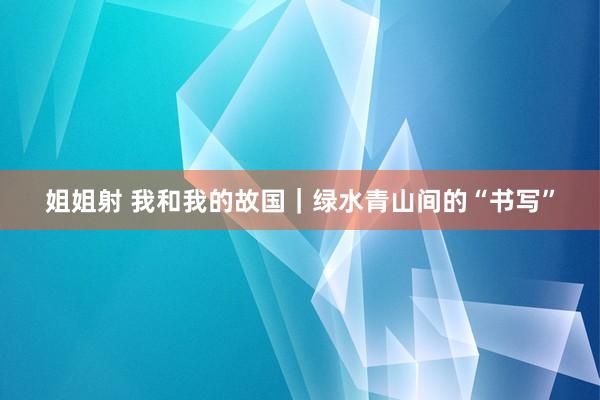 姐姐射 我和我的故国｜绿水青山间的“书写”