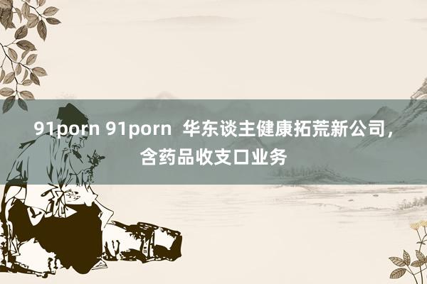 91porn 91porn 华东谈主健康拓荒新公司,含药品收支口业务