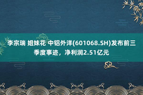 李宗瑞 姐妹花 中铝外洋(601068.SH)发布前三季度事迹,净利润2.51亿元