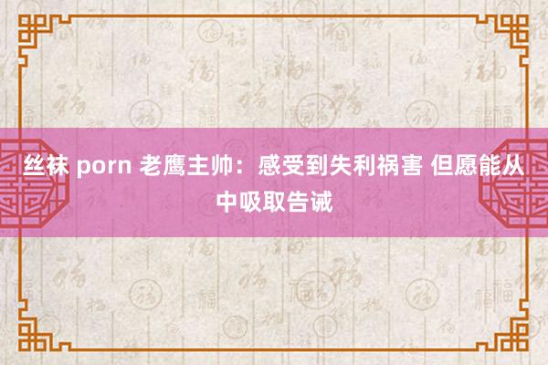 丝袜 porn 老鹰主帅:感受到失利祸害 但愿能从中吸取告诫