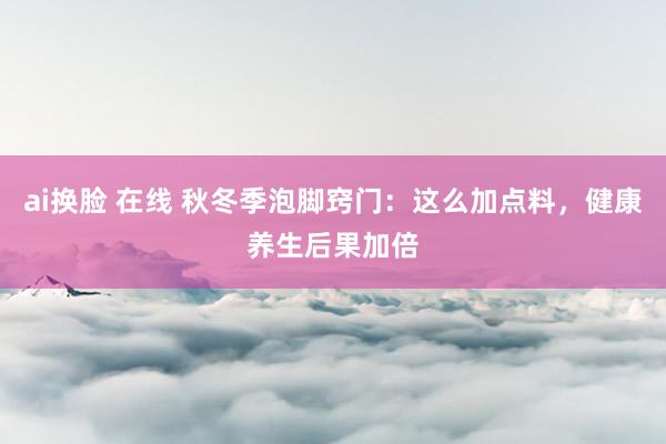 ai换脸 在线 秋冬季泡脚窍门：这么加点料，健康养生后果加倍