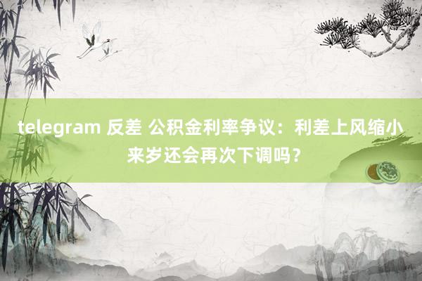 telegram 反差 公积金利率争议：利差上风缩小 来岁还会再次下调吗？