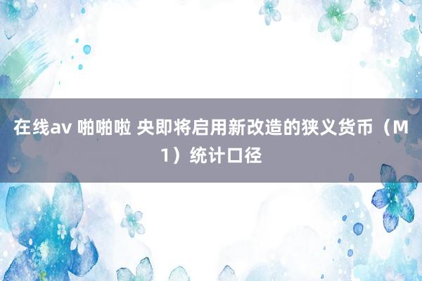 在线av 啪啪啦 央即将启用新改造的狭义货币（M1）统计口径