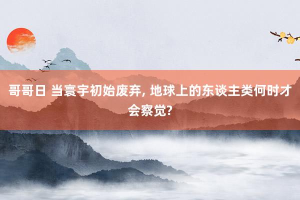 哥哥日 当寰宇初始废弃， 地球上的东谈主类何时才会察觉?