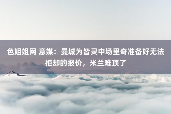 色姐姐网 意媒：曼城为皆灵中场里奇准备好无法拒却的报价，米兰难顶了
