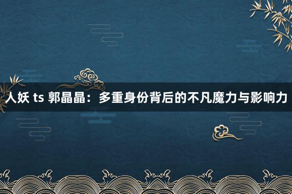 人妖 ts 郭晶晶:多重身份背后的不凡魔力与影响力
