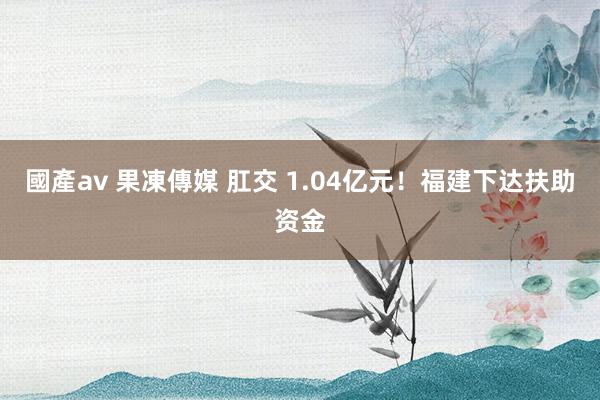 國產av 果凍傳媒 肛交 1.04亿元！福建下达扶助资金