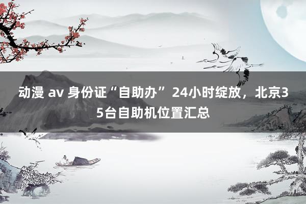 动漫 av 身份证“自助办” 24小时绽放，北京35台自助机位置汇总