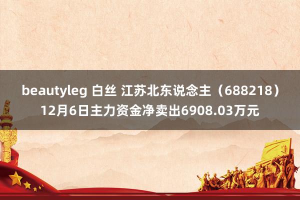 beautyleg 白丝 江苏北东说念主（688218）12月6日主力资金净卖出6908.03万元