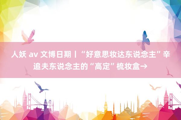 人妖 av 文博日期丨“好意思妆达东说念主”辛追夫东说念主的“高定”梳妆盒→
