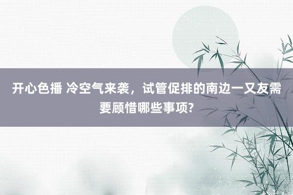 开心色播 冷空气来袭，试管促排的南边一又友需要顾惜哪些事项?