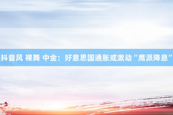 抖音风 裸舞 中金:好意思国通胀或激动“鹰派降息”
