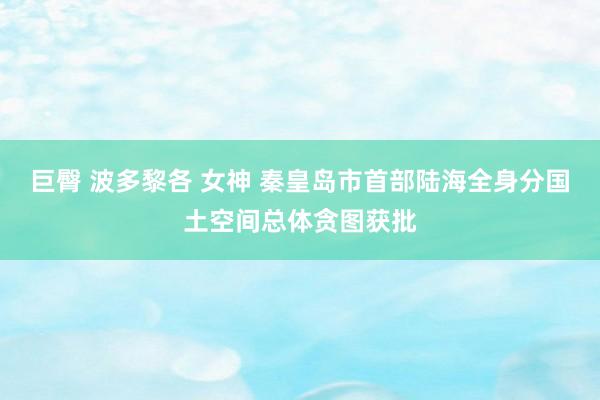 巨臀 波多黎各 女神 秦皇岛市首部陆海全身分国土空间总体贪图获批