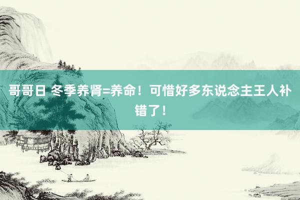 哥哥日 冬季养肾=养命！可惜好多东说念主王人补错了！