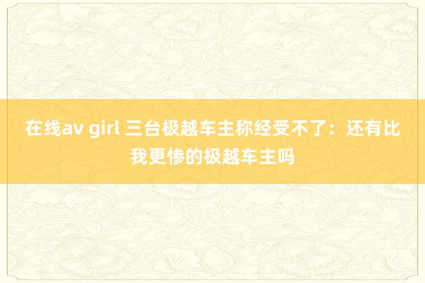 在线av girl 三台极越车主称经受不了：还有比我更惨的极越车主吗