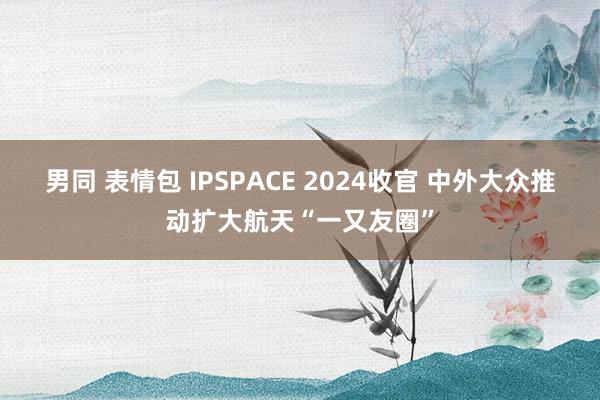 男同 表情包 IPSPACE 2024收官 中外大众推动扩大航天“一又友圈”