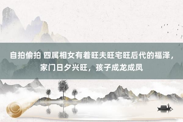 自拍偷拍 四属相女有着旺夫旺宅旺后代的福泽，家门日夕兴旺，孩子成龙成凤