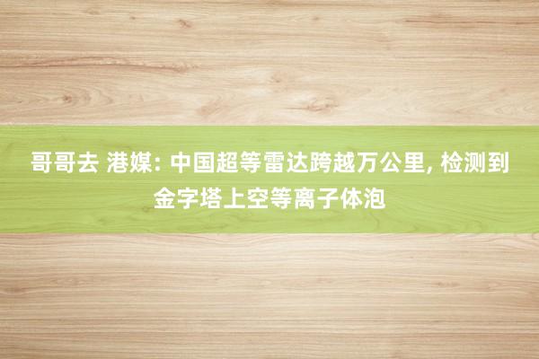 哥哥去 港媒: 中国超等雷达跨越万公里， 检测到金字塔上空等离子体泡