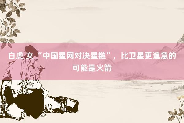 白虎 女 “中国星网对决星链”，比卫星更遑急的可能是火箭
