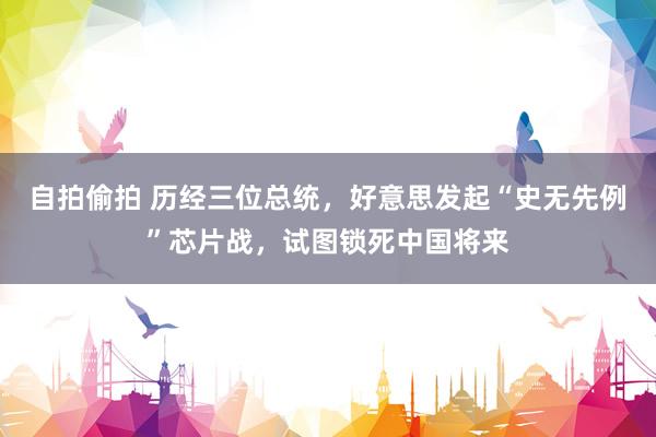 自拍偷拍 历经三位总统，好意思发起“史无先例”芯片战，试图锁死中国将来