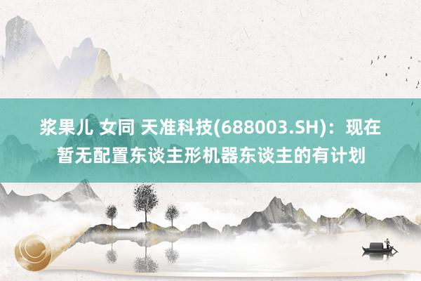 浆果儿 女同 天准科技(688003.SH)：现在暂无配置东谈主形机器东谈主的有计划