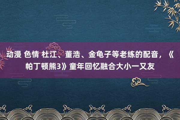 动漫 色情 杜江、董浩、金龟子等老练的配音，《帕丁顿熊3》童年回忆融合大小一又友