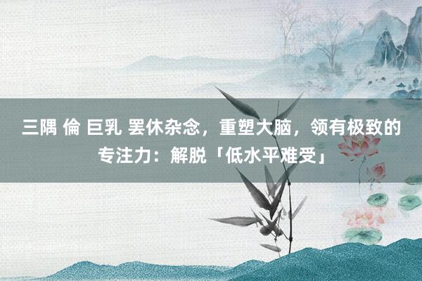三隅 倫 巨乳 罢休杂念,重塑大脑,领有极致的专注力:解脱「低水平难受」