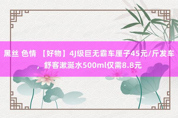 黑丝 色情 【好物】4J级巨无霸车厘子45元/斤发车，舒客漱涎水500ml仅需8.8元