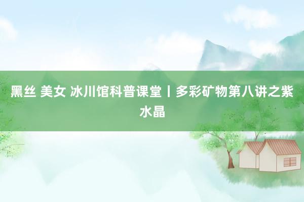 黑丝 美女 冰川馆科普课堂丨多彩矿物第八讲之紫水晶
