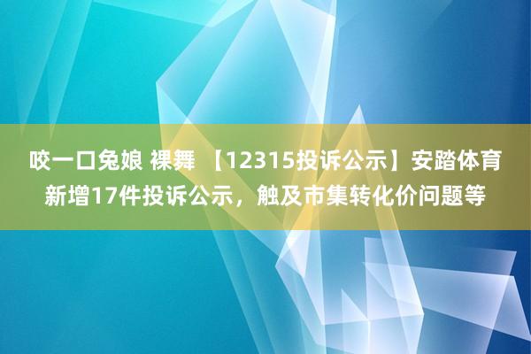 咬一口兔娘 裸舞 【12315投诉公示】安踏体育新增17件投诉公示，触及市集转化价问题等
