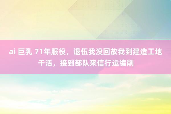 ai 巨乳 71年服役，退伍我没回故我到建造工地干活，接到部队来信行运编削
