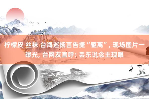 柠檬皮 丝袜 台海巡扬言告捷“驱离”， 现场图片一曝光， 台网友直呼: 丢东说念主现眼