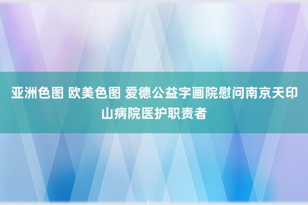 亚洲色图 欧美色图 爱德公益字画院慰问南京天印山病院医护职责者
