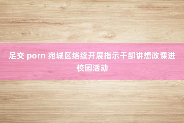 足交 porn 宛城区络续开展指示干部讲想政课进校园活动