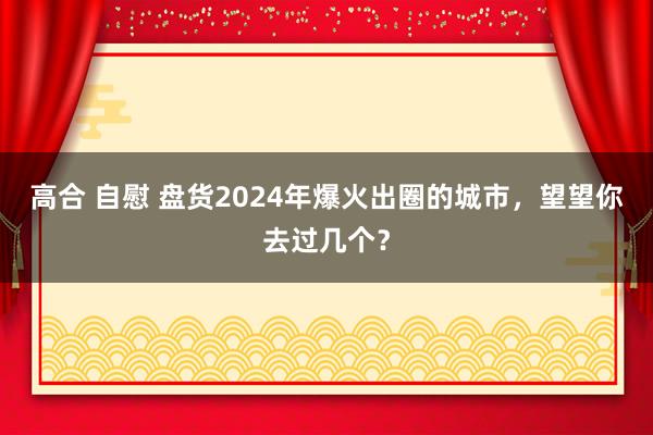 高合 自慰 盘货2024年爆火出圈的城市，望望你去过几个？