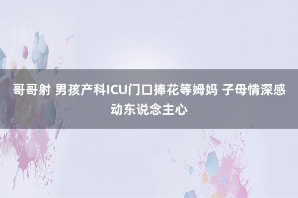 哥哥射 男孩产科ICU门口捧花等姆妈 子母情深感动东说念主心