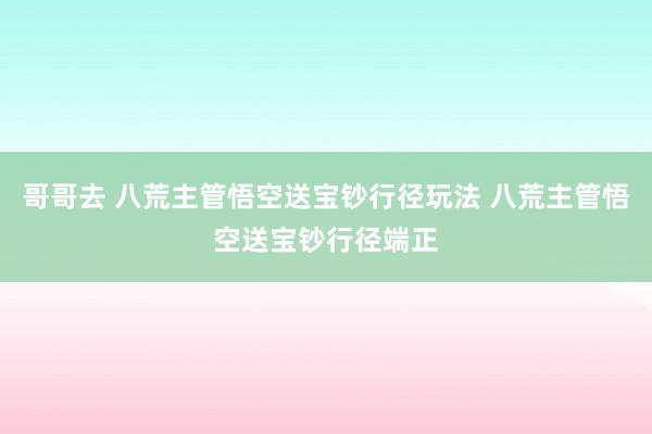哥哥去 八荒主管悟空送宝钞行径玩法 八荒主管悟空送宝钞行径端正