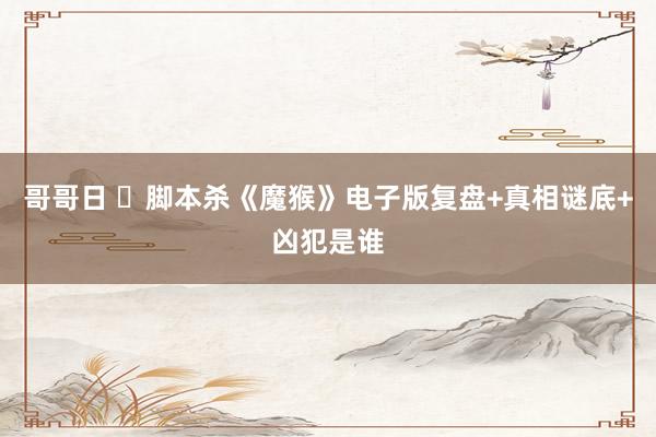 哥哥日 ​脚本杀《魔猴》电子版复盘+真相谜底+凶犯是谁