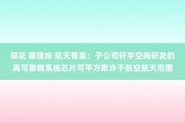 探花 眼镜妹 航天智装:子公司轩宇空间研发的高可靠微系统芯片可平方欺诈于航空航天范围