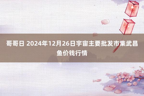 哥哥日 2024年12月26日宇宙主要批发市集武昌鱼价钱行情