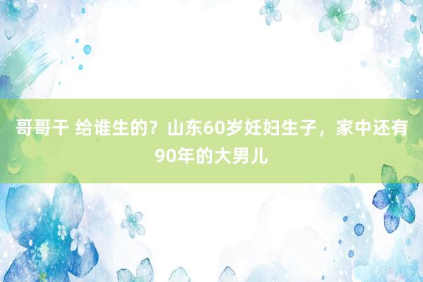 哥哥干 给谁生的？山东60岁妊妇生子，家中还有90年的大男儿