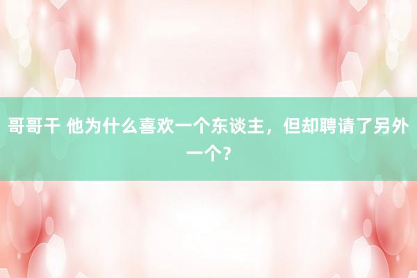 哥哥干 他为什么喜欢一个东谈主，但却聘请了另外一个？