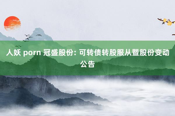 人妖 porn 冠盛股份: 可转债转股服从暨股份变动公告